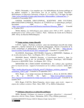 LACROIX-SPINNEWYN Florence | DCB 22 | Mémoire d’étude | Janvier 2014 77
SENE, Christophe, « Les enquêtes sur « les bibliothèques de lecture publique et
les publics scolaires », Intervention lors de la journée d’étude Interbibly :
Bibliothèques et Education Nationale, à Reims le 13 octobre 2011. En ligne. En ligne
<http://www.interbibly.fr/index.php?menuAbis=4&menuBbis=11&menuCbis=7>.
Consulté le 9 novembre 2013
UNITED NATIONS EDUCATIONAL, SCIENTIFIC AND CULTURAL
ORGANIZATION (UNESCO), Manifeste de l'UNESCO sur la bibliothèque publique.
Novembre 1994. En ligne :
<http://www.unesco.org/webworld/libraries/manifestos/libraman_fr.html>. Consulté
le 12 juillet 2013
WEIS, Hélène, Les bibliothèques pour enfants entre 1945 et 1975 : modèles et
modélisation d’une culture pour l’enfance. Paris : Editions du Cercle de la librairie,
2005. 426 p. (Collection Bibliothèques).
 Temps sociaux, temps éducatifs
CAVET, Agnès, « Rythmes scolaires : pour une dynamique nouvelle des temps
éducatifs », Institut national de la recherche pédagogique. Dossier d’actualité de la
veille scientifique et pédagogique, n°60, février 2011. En ligne : <http://ife.ens-
lyon.fr/vst/DA-Veille/60-fevrier-2011-integrale.pdf>. Consulté le 12 juillet 2013
GLASMAN, Dominique, OEUVRARD, Françoise et BONNÉRY, Stéphane, et
al. La déscolarisation. Paris : La Dispute, 2011. 315 p. (Essais)
FRANDJI Daniel, VERGES Pierrette, « L’attachement familial », dans La
déscolarisation / sous la dir. de GLASMAN, Stéphane, Dominique, OEUVRARD,
Françoise et BONNÉRY. Paris : La Dispute, 2011. 315 p.
MINISTÈRE DE L’ÉDUCATION NATIONALE. Des rythmes plus équilibrés
pour la réussite de tous : rapport d’orientation sur les rythmes scolaires. Juillet 2011.
En ligne :
<http://media.education.gouv.fr/file/06_juin/67/1/Rythmes_scolaires_rapport-d-
orientation_184671.pdf>. Consulté le 29 septembre 2013
SUE, Roger, « Les temps nouveaux de l'éducation », Revue du MAUSS, 2006/2
n° 28, p. 193-203. En ligne : <http://www.rythmes-scolaires-
2013.org/sources/enseignants/les-temps-nouveaux-de-l-education.pdf>. Consulté le 10
octobre 2013
SUE, Roger, CACCIA, Marie-Françoise, Autres temps, autre école : impact et
enjeux des rythmes scolaires. Paris : Retz, 2005. 157 p. (Défis d’éducation)
 Politiques éducatives et culturelles publiques
BIER, Bernard.
. Paris, France : Harmattan, 2010. 270 p. (Débats jeunesses).
 