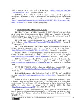LACROIX-SPINNEWYN Florence | DCB 22 | Mémoire d’étude | Janvier 2014 79
Veille et Analyses, n°83, avril 2013, p. 4. En ligne : <http://ife.ens-lyon.fr/vst/DA-
Veille/83-avril-2013.pdf>. Consulté le 3 juillet 2013
SAWICKI, Marc, « Projets éducatifs locaux : une valorisation pour les
enseignants ? L'exemple de Brest », entretien dans le Café pédagogique, 19 décembre
2012. En ligne :
<http://www.cafepedagogique.net/lexpresso/Pages/2012/12/19122012Article6349147
86761098036.aspx>. Consulté le 12 décembre 2013
 Relations entre les bibliothèques et l’école
BONIFACE, Claire, LAGARDE, Françoise, MILLET, Marie-Claire et al. Guide
de la coopération bibliothèque-école. Paris : CRDP de l’Académie de Créteil  ;
Fédération française pour la coopération des bibliothèques, des métiers du livre et de
la documentation, 1996. 110 p. (Argos démarches).
BUTLEN, Max, « Lire en bibliothèque, lire à l'école », BBF, 2004, t 49, n° 1, p.
5-10. En ligne : <http://bbf.enssib.fr/consulter/bbf-2004-01-0005-001/>. Consulté le
1er
décembre 2013
CHAZAUD Anne-Sophie, DEMESMAY Agnès, « Médiathèque/École : pour un
parcours culturel commun », BBF, 2013, t. 58, n° 2, p. 7-10. En ligne :
<http://bbf.enssib.fr/consulter/bbf-2013-02-0007-001>. Consulté le 15 août 2013
Collectif « Oui à la littérature jeunesse à l'école, non aux titres imposés », «
Contre la liste obligatoire », BBF, 2004, n° 1, p. 46-49. En ligne :
<http://bbf.enssib.fr/consulter/bbf-2004-01-0046-010>. Consulté le 15 août 2013
FOUCAMBERT, Jean, « Les BCD à la croisée de l’école et de la cité », Les
actes de lecture, N°102, juin 2008. En ligne :
<http://www.lecture.org/ressources/BCD/AL102p038.pdf>. Consulté le 23 décembre
2013
GUDIN DE VALLERIN, Gilles, « Écoles et médiathèques », BBF, 2004, n° 1, p.
27-32. En ligne : <http://bbf.enssib.fr/consulter/bbf-2004-01-0027-006>. Consulté le
15 août 2013
LAGARDE, Françoise, « La bibliothèque d'école », BBF, 2004, n° 1, p. 22-25.
En ligne <http://bbf.enssib.fr/consulter/bbf-2004-01-0022-005>. Consulté le 15 août
2013
MARTIN, Serge, « Bibliothèques scolaires, bibliothèques publiques : quels
(r)apports ? Vers une poétique de la lecture », Conférence faite à la bibliothèque
municipale de Caen le 10 mars 2008. Mis en ligne sur le site La littérature à l'école.
Fables et voix, livres et lecteurs le 20 janvier 2013. En ligne
<http://littecol.hypotheses.org/403>. Consulté le 20 juillet 2013
POISSENOT Claude, « Bibliothèques et rythmes scolaires : quelle stratégie ? »
dans Création artistique et médiations culturelles en bibliothèque, La revue des livres
pour enfants, BnF, Centre National de la littérature pour la Jeunesse, N° 272,
septembre 2013
 