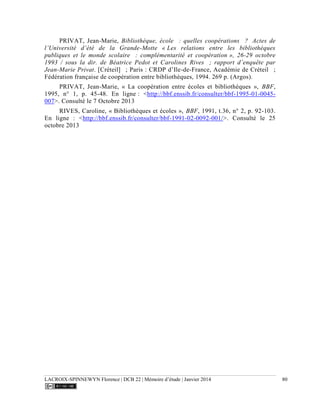 LACROIX-SPINNEWYN Florence | DCB 22 | Mémoire d’étude | Janvier 2014 80
PRIVAT, Jean-Marie, Bibliothèque, école  : quelles coopérations  ? Actes de
l’Université d’été de la Grande-Motte « Les relations entre les bibliothèques
publiques et le monde scolaire  : complémentarité et coopération », 26-29 octobre
1993 / sous la dir. de Béatrice Pedot et Carolines Rives  ; rapport d’enquête par
Jean-Marie Privat. [Créteil]  ; Paris : CRDP d’Ile-de-France, Académie de Créteil  ;
Fédération française de coopération entre bibliothèques, 1994. 269 p. (Argos).
PRIVAT, Jean-Marie, « La coopération entre écoles et bibliothèques », BBF,
1995, n° 1, p. 45-48. En ligne : <http://bbf.enssib.fr/consulter/bbf-1995-01-0045-
007>. Consulté le 7 Octobre 2013
RIVES, Caroline, « Bibliothèques et écoles », BBF, 1991, t.36, n° 2, p. 92-103.
En ligne : <http://bbf.enssib.fr/consulter/bbf-1991-02-0092-001/>. Consulté le 25
octobre 2013
 
