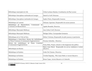 LACROIX-SPINNEWYN Florence | DCB 22 | Mémoire d’étude | Janvier 2014 83
Bibliothèque municipale de Lille Céline Lechaux-Hantute, Coordinatrice du Plan Lecture
Bibliothèque francophone multimédia de Limoges Daniel Le Goff, Directeur
Bibliothèque francophone multimédia de Limoges Sophie Pilaire, Responsable Jeunesse
Médiathèque de Lormont Fabienne Aguiriano, Responsable du secteur jeunesse
Médiathèque de Marckolsheim, Communauté de
Communes de Marckolsheim Agathe Bruandet, Directrice
Bibliothèque Municipale Mulhouse Jean-Arthur Creff, Directeur
Bibliothèque Municipale Mulhouse Philippe Géhin, Correspondant formation
Bibliothèques de la Ville de Paris Hélène Valotteau, Responsable du pôle jeunesse et patrimoine
Médiathèques à Saint-Denis, Réseau des médiathèques
de Plaine Commune (Communauté d'agglomération) Florence Schreiber, Directrice
Réseau des médiathèques de Plaine Commune
(Communauté d'agglomération) Fanny Bohy, Projets culturels et développement des publics
Bibliothèques de Rennes
Marie Anne Morel, Responsable du service médiation et action
éducative
Médiathèque de Roubaix Esther De Climmer, Directrice
Médiathèque de Roubaix Clotilde Deparday, Pôle Jeune Public et Action Educative
Médiathèque de Roubaix Bruno Capus, Action Educative et Culturelle
 