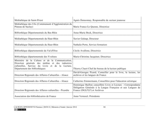LACROIX-SPINNEWYN Florence | DCB 22 | Mémoire d’étude | Janvier 2014 84
Médiathèque de Saint-Priest Agnès Demesmay, Responsable du secteur jeunesse
Médiathèque des Ulis (Communauté d'Agglomération du
Plateau de Saclay) Marie France Le Quesne, Directrice
Bibliothèque Départementale du Bas-Rhin Anne-Marie Bock, Directrice
Médiathèque Départementale du Haut-Rhin Xavier Galaup, Directeur
Médiathèque Départementale du Haut-Rhin Nathalie Porte, Service formation
Bibliothèque départementale du Val d'Oise Cécile Avallone, Directrice
Bibliothèque départementale des Yvelines Marie-Christine Jacquinet, Directrice
Ministère de la Culture et de la Communication,
Direction générale des médias et des industries
culturelles, Service du Livre et de la Lecture,
Département des bibliothèques Thierry Claerr Chef du bureau de la lecture publique
Direction Régionale des Affaires Culturelles - Alsace
David-Georges Picard, Conseiller pour le livre, la lecture, les
archives et les langues de France
Direction Régionale des Affaires Culturelles - Alsace Catherine Zimmermann, Conseillère pour l'éducation artistique
Direction Régionale des Affaires culturelles - Picardie
Dominique Baillon conseillère Livre et Lecture - Correspondante
Délégation Générale à la Langue Française et aux Langues de
France (DGLFLF) et Archives
Association des bibliothécaires de France Anne Verneuil, Présidente
 