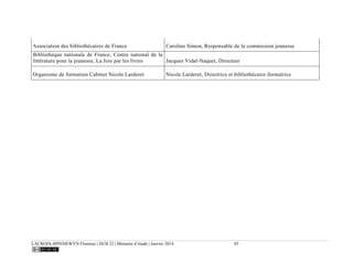 LACROIX-SPINNEWYN Florence | DCB 22 | Mémoire d’étude | Janvier 2014 85
Association des bibliothécaires de France Caroline Simon, Responsable de la commission jeunesse
Bibliothèque nationale de France, Centre national de la
littérature pour la jeunesse, La Joie par les livres Jacques Vidal-Naquet, Directeur
Organisme de formation Cabinet Nicole Larderet Nicole Larderet, Directrice et bibliothécaire-formatrice
 