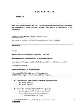 LACROIX-SPINNEWYN Florence | DCB 22 | Mémoire d’étude | Janvier 2014 86
GUIDE D’ENTRETIEN
ANNEXE 2
Guide d’entretien élaboré dans la le cadre d’un sujet de mémoire de formation de conservateur
des bibliothèques à l’École Nationale Supérieure des Sciences de l'Information et des
Bibliothèques
Sujet du mémoire : Aller à la bibliothèque après la classe.
Sujet proposé par Anne-Marie BERTRAND - Directeur de mémoire : Fabrice CHAMBON
Médiathèque
Direction
Date du rendez-vous téléphonique et personne à contacter
Nombre d’habitants dans la collectivité et/ou l’intercommunalité
La compétence lecture publique dépend-elle de la collectivité ou de l’intercommunalité ?
Adresse du site internet :
Organisation du service de lecture publique :
 Nombre de bibliothèques du réseau de lecture publique
La bibliothèque dispose-t-elle d’un service éducatif : oui/non.
1) Votre collectivité passe-t-elle à la réforme des rythmes scolaires
- A la rentrée 2013-2014
- A la rentrée 2014-2015
2) Comment la semaine scolaire va-t-elle être organisée :
- quand sera placée la 9ème
demi-journée de cours ?
- comment vont s’organiser les journées de cours ?
o temps libéré à partir de 15h15
 