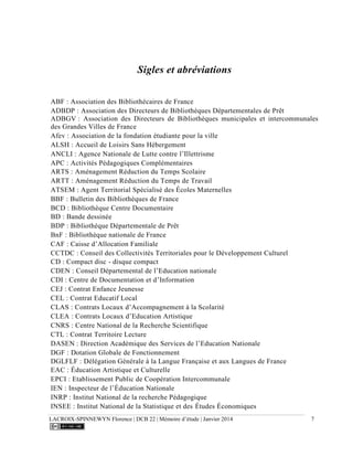 LACROIX-SPINNEWYN Florence | DCB 22 | Mémoire d’étude | Janvier 2014 7
Sigles et abréviations
ABF : Association des Bibliothécaires de France
ADBDP : Association des Directeurs de Bibliothèques Départementales de Prêt
ADBGV : Association des Directeurs de Bibliothèques municipales et intercommunales
des Grandes Villes de France
Afev : Association de la fondation étudiante pour la ville
ALSH : Accueil de Loisirs Sans Hébergement
ANCLI : Agence Nationale de Lutte contre l’Illettrisme
APC : Activités Pédagogiques Complémentaires
ARTS : Aménagement Réduction du Temps Scolaire
ARTT : Aménagement Réduction du Temps de Travail
ATSEM : Agent Territorial Spécialisé des Écoles Maternelles
BBF : Bulletin des Bibliothèques de France
BCD : Bibliothèque Centre Documentaire
BD : Bande dessinée
BDP : Bibliothèque Départementale de Prêt
BnF : Bibliothèque nationale de France
CAF : Caisse d’Allocation Familiale
CCTDC : Conseil des Collectivités Territoriales pour le Développement Culturel
CD : Compact disc - disque compact
CDEN : Conseil Départemental de l’Education nationale
CDI : Centre de Documentation et d’Information
CEJ : Contrat Enfance Jeunesse
CEL : Contrat Educatif Local
CLAS : Contrats Locaux d’Accompagnement à la Scolarité
CLEA : Contrats Locaux d’Education Artistique
CNRS : Centre National de la Recherche Scientifique
CTL : Contrat Territoire Lecture
DASEN : Direction Académique des Services de l’Education Nationale
DGF : Dotation Globale de Fonctionnement
DGLFLF : Délégation Générale à la Langue Française et aux Langues de France
EAC : Éducation Artistique et Culturelle
EPCI : Etablissement Public de Coopération Intercommunale
IEN : Inspecteur de l’Éducation Nationale
INRP : Institut National de la recherche Pédagogique
INSEE : Institut National de la Statistique et des Études Économiques
 
