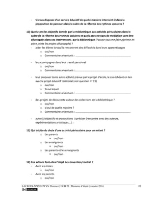 LACROIX-SPINNEWYN Florence | DCB 22 | Mémoire d’étude | Janvier 2014 89
- Si vous disposez d’un service éducatif de quelle manière intervient-il dans la
proposition de parcours dans le cadre de la réforme des rythmes scolaires ?
10) Quels sont les objectifs donnés par la médiathèque aux activités périscolaires dans le
cadre de la réforme des rythmes scolaires et quels axes et types de médiation vont être
développés dans ces interventions par la bibliothèque (Pouvez-vous me faire parvenir en
pièce jointe les projets développés) ?
- aider les élèves lorsqu'ils rencontrent des difficultés dans leurs apprentissages
o oui/non
o Commentaires éventuels : ………………………………………………………………………….
- les accompagner dans leur travail personnel
o oui/non
o Commentaires éventuels :………………………………………………………………………….
- leur proposer toute autre activité prévue par le projet d'école, le cas échéant en lien
avec le projet éducatif territorial (voir question n° 19)
o oui/non
o Si oui lequel
o Commentaires éventuels : ………………………………………………………………………….
- des projets de découverte autour des collections de la bibliothèque ?
o oui/non
o si oui de quelle manière ?
o Commentaires éventuels : ………………………………………………………………………….
- autre(s) objectifs et propositions à préciser (rencontre avec des auteurs,
expérimentations artistiques….) :
11) Qui décide du choix d’une activité périscolaire pour un enfant ?
o Les parents
 oui/non
o Les enseignants
 oui/non
o Les parents et les enseignants
 oui/non
12) Ces actions font-elles l’objet de convention/contrat ?
- Avec les écoles
o oui/non
- Avec les parents
o oui/non
 