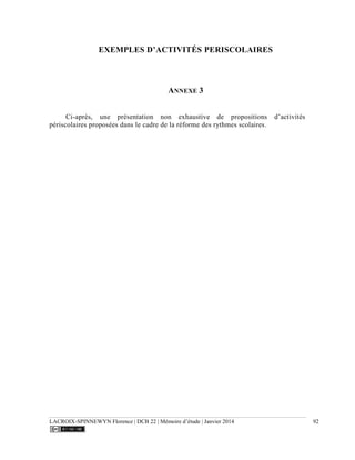 LACROIX-SPINNEWYN Florence | DCB 22 | Mémoire d’étude | Janvier 2014 92
EXEMPLES D’ACTIVITÉS PERISCOLAIRES
ANNEXE 3
Ci-après, une présentation non exhaustive de propositions d’activités
périscolaires proposées dans le cadre de la réforme des rythmes scolaires.
 
