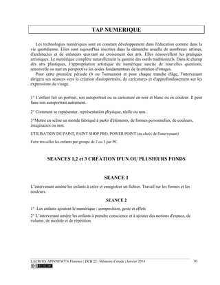 LACROIX-SPINNEWYN Florence | DCB 22 | Mémoire d’étude | Janvier 2014 95
TAP NUMERIQUE
Les technologies numériques sont en constant développement dans l'éducation comme dans la
vie quotidienne. Elles sont aujourd'hui inscrites dans la démarche usuelle de nombreux artistes,
d'architectes et de créateurs œuvrant au croisement des arts. Elles renouvellent les pratiques
artistiques. Le numérique complète naturellement la gamme des outils traditionnels. Dans le champ
des arts plastiques, l‘appropriation artistique du numérique suscite de nouvelles questions,
renouvelle ou met en perspective les codes fondamentaux de la création d'images.
Pour cette première période (6 ou 7semaines) et pour chaque tranche d'âge, l'intervenant
dirigera ses séances vers la création d'autoportraits, de caricatures et d'approfondissement sur les
expressions du visage.
1° L'enfant fait un portrait, son autoportrait ou sa caricature en noir et blanc ou en couleur. Il peut
faire son autoportrait autrement.
2° Comment se représenter, représentation physique, réelle ou non.
3°Mettre en scène un monde fabriqué à partir d'éléments, de formes personnelles, de couleurs,
imaginaires ou non.
UTILISATION DE PAINT, PAINT SHOP PRO, POWER POINT (au choix de l'intervenant)
Faire travailler les enfants par groupe de 2 ou 3 par PC.
SEANCES 1,2 et 3 CRÉATION D'UN OU PLUSIEURS FONDS
SEANCE 1
L’intervenant amène les enfants à créer et enregistrer un fichier. Travail sur les formes et les
couleurs.
SEANCE 2
1° Les enfants ajoutent le numérique : composition, geste et effets
2° L’intervenant amène les enfants à prendre conscience et à ajouter des notions d'espace, de
volume, de module et de répétition
 