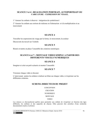LACROIX-SPINNEWYN Florence | DCB 22 | Mémoire d’étude | Janvier 2014 96
SEANCE 3 et 4 : REALISATION PORTRAIT, AUTOPORTRAIT OU
CARICATURE – EXPRESSION DU VISAGE.
1° Amener les enfants à observer : intégration du symbolisme1
2° Amener les enfants aux notions de réalisme et d’abstraction et à la multiplication et au
mouvement
SEANCE 4
Travailler les expressions du visage par la forme, le mouvement, la couleur
Découverte du travail sur l’échelle
SEANCE 5
Réunir et mettre en place l’ensemble des créations numériques
SEANCE 6 et 7 : MONTAGE VIDEO SIMPLE A PARTIR DES
DIFFERENTS VISUELS NUMERIQUES
SEANCE 6
Imaginer et créer un petit scénario et monter l’ensemble
SEANCE 7
Visionner chaque vidéo et discuter
L’intervenant amène les enfants à réaliser un bilan sur chaque vidéo, à s'exprimer sur les
différentes créations.
SCHEMA DIRECTEUR DU PROJET
CONCEPTION
CREATION
NUMERIQUE
MONTAGE
VIDEO
Les séances se chevaucheront parfois pour permettre aux enfants de s'exprimer en fonction des âges
différents, les rythmes et des capacités de chacun. Elles peuvent être enrichies d’une recherche
documentaire (styles et artistes)
 
