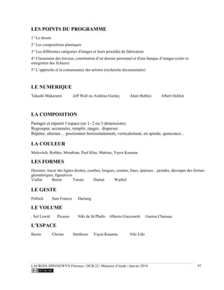 LACROIX-SPINNEWYN Florence | DCB 22 | Mémoire d’étude | Janvier 2014 97
LES POINTS DU PROGRAMME
1° Le dessin
2° Les compositions plastiques
3° Les différentes catégories d'images et leurs procédés de fabrication
4° Classement des travaux, constitution d’un dossier personnel et d'une banque d’images (créer et
enregistrer des fichiers)
5° L’approche et la connaissance des artistes (recherche documentaire)
LE NUMERIQUE
Takashi Mukarami Jeff Wall ou Andréas Gursky Alain Bublex Albert Oehlen
LA COMPOSITION
Partager et répartir l’espace (en 1- 2 ou 3 dimensions)
Regrouper, accumuler, remplir, ranger, disperser.
Répéter, alterner… positionner horizontalement, verticalement, en spirale, quinconce...
LA COULEUR
Malevitch, Rothko, Mondrian, Paul Klee, Matisse, Yayoi Kusama
LES FORMES
Dessiner, tracer des lignes droites, courbes, longues, courtes, fines, épaisses…peindre, découper des formes
géométriques, figuratives
Viallat Buren Toroni Hantaï Warhol
LE GESTE
Pollock Sam Francis Hartung
LE VOLUME
. Sol Lewitt Picasso Niki de St Phalle Alberto Giacometti Gaston Chaissac
L’ESPACE
Buren Christo Smithson Yayoi Kusama Nils Udo
 