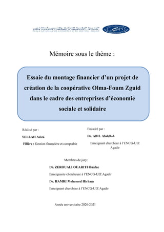 Essaie du montage financier d’un projet de
création de la coopérative Olma-Foum Zguid
dans le cadre des entreprises d’économie
sociale et solidaire
Mémoire sous le thème :
Réalisé par :
SELLAH Aziza
Encadré par :
Dr. ABIL Abdellah
Enseignant chercheur à l’ENCG-UIZ
Agadir
Membres de jury:
Dr. ZEROUALI OUARITI Ouafae
Enseignante chercheure à l’ENCG-UIZ Agadir
Dr. HAMRI Mohamed Hicham
Enseignant chercheur à l’ENCG-UIZ Agadir
Année universitaire 2020-2021
Filière : Gestion financière et comptable
 