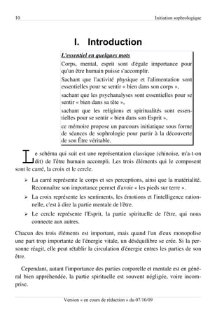 10                                                                     Initiation sophrologique




                            I. Introduction
                     L'essentiel en quelques mots
                     Corps, mental, esprit sont d'égale importance pour
                     qu'un être humain puisse s'accomplir.
                     Sachant que l'activité physique et l'alimentation sont
                     essentielles pour se sentir « bien dans son corps »,
                     sachant que les psychanalyses sont essentielles pour se
                     sentir « bien dans sa tête »,
                     sachant que les religions et spiritualités sont essen­
                     tielles pour se sentir « bien dans son Esprit »,
                     ce mémoire propose un parcours initiatique sous forme
                     de séances de sophrologie pour partir à la découverte
                     de son Être véritable.


     L   e schéma qui suit est une représentation classique (chinoise, m'a-t-on
         dit) de l'être humain accompli. Les trois éléments qui le composent
sont le carré, la croix et le cercle.
     ➢   La carré représente le corps et ses perceptions, ainsi que la matérialité.
         Reconnaître son importance permet d'avoir « les pieds sur terre ».
     ➢   La croix représente les sentiments, les émotions et l'intelligence ration­
         nelle, c'est à dire la partie mentale de l'être.
     ➢   Le cercle représente l'Esprit, la partie spirituelle de l'être, qui nous
         connecte aux autres.
Chacun des trois éléments est important, mais quand l'un d'eux monopolise
une part trop importante de l'énergie vitale, un déséquilibre se crée. Si la per­
sonne réagit, elle peut rétablir la circulation d'énergie entres les parties de son
être.

   Cependant, autant l'importance des parties corporelle et mentale est en géné­
ral bien appréhendée, la partie spirituelle est souvent négligée, voire incom­
prise.

                       Version « en cours de rédaction » du 07/10/09
 
