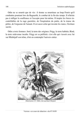 100                                                                   Initiation sophrologique


  Odin ne se nourrit que de vin : il donne sa nourriture au loup Fenrir qu'il
combattra pourtant lors du Ragnarök, le combat de la fin des temps. Il n'hésite
pas à infliger la souffrance et l'accepte pour lui-même. Il inspire les forces in­
contrôlables de la rage guerrière, de l'inspiration du poète, de la transe du
prêtre, de l'orgasme de l'amant. Il est aussi celui qui invente les runes, l'écriture
sacrée.

   Odin a trois femmes: Jord, la terre des origines; Frigg, la terre habitée; Rind,
la terre redevenue inculte. Frigg est sa préférée: c'est elle qui s'assoit avec lui
sur Hlidskjalf son trône, d'où on contemple l'univers entier.




                        Illustration 22: Odin chevauchant Sleipnir




                      Version « en cours de rédaction » du 07/10/09
 
