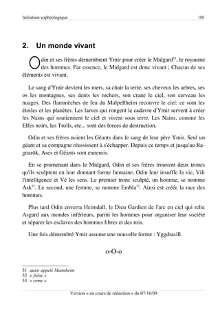 Initiation sophrologique                                                      101




2.     Un monde vivant

   O   din et ses frères démembrent Ymir pour créer le Midgard51, le royaume
       des hommes. Par essence, le Midgard est donc vivant ; Chacun de ses
éléments est vivant.

   Le sang d'Ymir devient les mers, sa chair la terre, ses cheveux les arbres, ses
os les montagnes, ses dents les rochers, son crane le ciel, son cerveau les
nuages. Des flammèches de feu du Mulpellheim recouvre le ciel: ce sont les
étoiles et les planètes. Les larves qui rongent le cadavre d'Ymir servent à créer
les Nains qui soutiennent le ciel et vivent sous terre. Les Nains, comme les
Elfes noirs, les Trolls, etc... sont des forces de destruction.

  Odin et ses frères noient les Géants dans le sang de leur père Ymir. Seul un
géant et sa compagne réussissent à s'échapper. Depuis ce temps et jusqu'au Ra­
gnarök, Ases et Géants sont ennemis.

    En se promenant dans le Midgard, Odin et ses frères trouvent deux troncs
qu'ils sculptent en leur donnant forme humaine. Odin leur insuffle la vie, Vili
l'intelligence et Vé les sens. Le premier tronc sculpté, un homme, se nomme
Ask52. Le second, une femme, se nomme Embla53. Ainsi est créée la race des
hommes.

   Plus tard Odin enverra Heimdall, le Dieu Gardien de l'arc en ciel qui relie
Asgard aux mondes inférieurs, parmi les hommes pour organiser leur société
et séparer les esclaves des hommes libres et des rois.

   Une fois démembré Ymir assume une nouvelle forme : Yggdrasill.


                                             o-O-o

51 aussi appelé Mannheim
52 « frêne »
53 « orme »

                           Version « en cours de rédaction » du 07/10/09
 