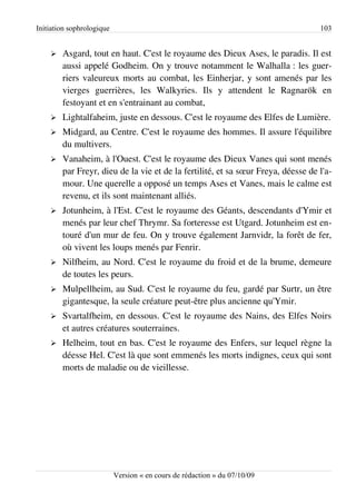 Initiation sophrologique                                                          103


    ➢   Asgard, tout en haut. C'est le royaume des Dieux Ases, le paradis. Il est
        aussi appelé Godheim. On y trouve notamment le Walhalla : les guer­
        riers valeureux morts au combat, les Einherjar, y sont amenés par les
        vierges guerrières, les Walkyries. Ils y attendent le Ragnarök en
        festoyant et en s'entrainant au combat,
    ➢   Lightalfaheim, juste en dessous. C'est le royaume des Elfes de Lumière.
    ➢   Midgard, au Centre. C'est le royaume des hommes. Il assure l'équilibre
        du multivers.
    ➢   Vanaheim, à l'Ouest. C'est le royaume des Dieux Vanes qui sont menés
        par Freyr, dieu de la vie et de la fertilité, et sa sœur Freya, déesse de l'a­
        mour. Une querelle a opposé un temps Ases et Vanes, mais le calme est
        revenu, et ils sont maintenant alliés.
    ➢   Jotunheim, à l'Est. C'est le royaume des Géants, descendants d'Ymir et
        menés par leur chef Thrymr. Sa forteresse est Utgard. Jotunheim est en­
        touré d'un mur de feu. On y trouve également Jarnvidr, la forêt de fer,
        où vivent les loups menés par Fenrir.
    ➢   Nilfheim, au Nord. C'est le royaume du froid et de la brume, demeure
        de toutes les peurs.
    ➢   Mulpellheim, au Sud. C'est le royaume du feu, gardé par Surtr, un être
        gigantesque, la seule créature peut-être plus ancienne qu'Ymir.
    ➢   Svartalfheim, en dessous. C'est le royaume des Nains, des Elfes Noirs
        et autres créatures souterraines.
    ➢   Helheim, tout en bas. C'est le royaume des Enfers, sur lequel règne la
        déesse Hel. C'est là que sont emmenés les morts indignes, ceux qui sont
        morts de maladie ou de vieillesse.




                           Version « en cours de rédaction » du 07/10/09
 