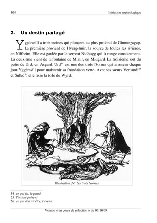 104                                                                       Initiation sophrologique




3.     Un destin partagé

   Y    ggdrasill a trois racines qui plongent au plus profond de Ginnungagap.
        La première provient de Hvergelmir, la source de toutes les rivières,
en Nilfheim. Elle est gardée par le serpent Nidhogg qui la ronge constamment.
La deuxième vient de la fontaine de Mimir, en Midgard. La troisième sort du
puits de Urd, en Asgard. Urd54 est une des trois Nornes qui arrosent chaque
jour Yggdrasill pour maintenir sa frondaison verte. Avec ses sœurs Verdandi55
et Sulkd56, elle tisse la toile du Wyrd.




                                   Illustration 24: Les trois Nornes


54 ce qui fut, le passé
55 l'instant présent
56 ce qui devrait être, l'avenir

                          Version « en cours de rédaction » du 07/10/09
 