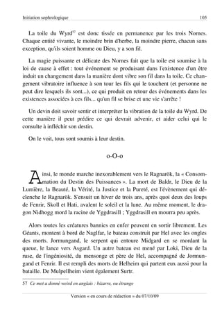 Initiation sophrologique                                                      105


  La toile du Wyrd57 est donc tissée en permanence par les trois Nornes.
Chaque entité vivante, le moindre brin d'herbe, la moindre pierre, chacun sans
exception, qu'ils soient homme ou Dieu, y a son fil.

   La magie puissante et délicate des Nornes fait que la toile est soumise à la
loi de cause à effet : tout événement se produisant dans l'existence d'un être
induit un changement dans la manière dont vibre son fil dans la toile. Ce chan­
gement vibratoire influence à son tour les fils qui le touchent (et personne ne
peut dire lesquels ils sont...), ce qui produit en retour des événements dans les
existences associées à ces fils... qu'un fil se brise et une vie s'arrête !

   Un devin doit savoir sentir et interpréter la vibration de la toile du Wyrd. De
cette manière il peut prédire ce qui devrait advenir, et aider celui qui le
consulte à infléchir son destin.

   On le voit, tous sont soumis à leur destin.


                                             o-O-o


   A    insi, le monde marche inexorablement vers le Ragnarök, la « Consom­
        mation du Destin des Puissances ». La mort de Baldr, le Dieu de la
Lumière, la Beauté, la Vérité, la Justice et la Pureté, est l'évènement qui dé­
clenche le Ragnarök. S'ensuit un hiver de trois ans, après quoi deux des loups
de Fenrir, Skoll et Hati, avalent le soleil et la lune. Au même moment, le dra­
gon Nidhogg mord la racine de Yggdrasill ; Yggdrasill en mourra peu après.

   Alors toutes les créatures bannies en enfer peuvent en sortir librement. Les
Géants, montent à bord de Naglfar, le bateau construit par Hel avec les ongles
des morts. Jormungand, le serpent qui entoure Midgard en se mordant la
queue, le lance vers Asgard. Un autre bateau est mené par Loki, Dieu de la
ruse, de l'ingéniosité, du mensonge et père de Hel, accompagné de Jormun­
gand et Fenrir. Il est rempli des morts de Helheim qui partent eux aussi pour la
bataille. De Mulpellheim vient également Surtr.

57 Ce mot a donné weird en anglais : bizarre, ou étrange

                           Version « en cours de rédaction » du 07/10/09
 