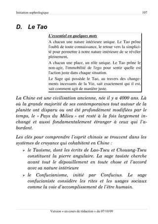 Initiation sophrologique                                                            107



D. Le Tao
                       L'essentiel en quelques mots
                       A chacun une nature intérieure unique. Le Tao prône
                       l'oubli de toute connaissance, le retour vers la simplici­
                       té pour permettre à notre nature intérieure de se révéler
                       pleinement,
                       A chacun une place, un rôle unique. Le Tao prône le
                       non-agir, l'immobilité de l'ego pour sentir quelle est
                       l'action juste dans chaque situation.
                       Le Sage qui possède le Tao, au travers des change­
                       ments incessants de la Vie, sait exactement qui il est,
                       sait comment agit de manière juste.

La Chine est une civilisation ancienne, née il y a 4000 ans. Là  
où la grande majorité de ses contemporaines tout autour de la  
planète ont disparu ou ont été profondément modifiées par le  
temps, le « Pays du Milieu » est resté  à la fois largement in­
changé   et   aussi   fondamentalement   étranger   à   ceux   qui   l'a­
bordent.

Les clés pour comprendre l'esprit chinois se trouvent dans les  
systèmes de croyance qui cohabitent en Chine :
    ➢   le Taoïsme, dont les écrits de Lao­Tseu et Chouang­Tseu  
        constituent  la  pierre  angulaire.  La sage taoïste  cherche  
        avant   tout   le   dépouillement   en   toute   chose   et   l'accord  
        avec sa nature intérieure
    ➢   le   Confucianisme,   initié   par   Confucius.   Le   sage  
        confucianiste   considère   les   rites   et   les   usages   sociaux  
        comme la voie d'accomplissement de l'être humain.




                           Version « en cours de rédaction » du 07/10/09
 