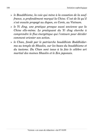 108                                                                   Initiation sophrologique


      ➢   le Bouddhisme, la voie qui mène à la cessation de la souf­
          france, a profondément marqué la Chine. C'est de là qu'il  
          s'est ensuite propagé au Japon, en Corée, au Vietnam. 
      ➢   le Yi Jing, une pratique presque aussi ancienne que la  
          Chine   elle­même.   Le   pratiquant   du   Yi   Jing   cherche   à  
          comprendre le flux énergétique qui l'entoure pour décider  
          comment orienter son action.
      ➢   le Chan, fondé par le patriarche bouddhiste Boddhidar­
          ma au temple de Shaolin, sur les bases du bouddhisme et  
          du taoïsme. Du Chan sont issus à la fois le célèbre art  
          martial des moines Shaolin et le Zen japonais. 




                      Version « en cours de rédaction » du 07/10/09
 
