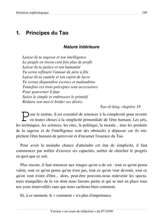 Initiation sophrologique                                                                 109




1.     Principes du Tao

                                    Nature intérieure

     Laisse­là ta sagesse et ton intelligence
     Le peuple en tirera cent fois plus de profit
     Laisse­là ta justice et ton humanité
     Tu verra refleurir l'amour de père à fils
     Laisse­là ta cautèle et ton esprit de lucre
     Tu verras disparaître escrocs et malandrins
     Toutefois ces trois préceptes sont accessoires
     Pour gouverner il faut
     Saisir le simple et embrasser le primitif
     Réduire son moi et brider ses désirs.
                                                              Tao­tê­king, chapitre 19


   P     our le taoïste, il est essentiel de renoncer à la complexité pour revenir
         en toutes choses à la simplicité primordiale de l'être humain. Les arts,
les techniques, les sciences, les rites, la politique, la morale... tous les produits
de la sagesse et de l'intelligence sont des obstacles à dépasser car ils em­
pêchent l'être humain de percevoir et d'incarner l'essence du Tao.

  Pour avoir la moindre chance d'atteindre cet état de simplicité, il faut
commencer par arrêter d'exercer ses capacités, arrêter de chercher le progrès
en quoi que ce soit.

   Plus encore, il faut renoncer aux images qu'on a de soi : tout ce qu'on pense
valoir, tout ce qu'on pense qu'on n'est pas, tout ce qu'on veut devenir, tout ce
qu'on veut éviter d'être... alors, peut-être pouvons-nous redevenir les specta­
teurs tranquilles de la vie dont nous faisons partie et qui se met en place sous
nos yeux émerveillés sans que nous sachions bien comment.

   Et, à ce moment, le « comment » n'a plus d'importance.


                           Version « en cours de rédaction » du 07/10/09
 