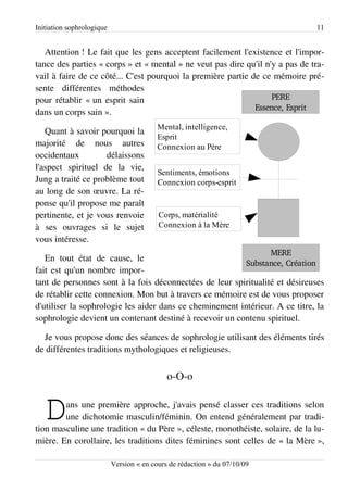 Initiation sophrologique                                                          11


   Attention ! Le fait que les gens acceptent facilement l'existence et l'impor­
tance des parties « corps » et « mental » ne veut pas dire qu'il n'y a pas de tra­
vail à faire de ce côté... C'est pourquoi la première partie de ce mémoire pré­
sente différentes méthodes
pour rétablir « un esprit sain                                     PERE
                                                              Essence, Esprit
dans un corps sain ».
                                          Mental, intelligence,
   Quant à savoir pourquoi la
                                          Esprit
majorité de nous autres                   Connexion au Père
occidentaux         délaissons
l'aspect spirituel de la vie,
                                          Sentiments, émotions
Jung a traité ce problème tout            Connexion corps-esprit
au long de son œuvre. La ré­
ponse qu'il propose me paraît
pertinente, et je vous renvoie            Corps, matérialité
à ses ouvrages si le sujet                Connexion à la Mère
vous intéresse.
                                                                           MERE
   En tout état de cause, le
                                                         Substance, Création
fait est qu'un nombre impor­
tant de personnes sont à la fois déconnectées de leur spiritualité et désireuses
de rétablir cette connexion. Mon but à travers ce mémoire est de vous proposer
d'utiliser la sophrologie les aider dans ce cheminement intérieur. A ce titre, la
sophrologie devient un contenant destiné à recevoir un contenu spirituel.

  Je vous propose donc des séances de sophrologie utilisant des éléments tirés
de différentes traditions mythologiques et religieuses.


                                             o-O-o


   D    ans une première approche, j'avais pensé classer ces traditions selon
        une dichotomie masculin/féminin. On entend généralement par tradi­
tion masculine une tradition « du Père », céleste, monothéiste, solaire, de la lu­
mière. En corollaire, les traditions dites féminines sont celles de « la Mère »,

                           Version « en cours de rédaction » du 07/10/09
 