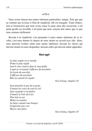 110                                                                    Initiation sophrologique


                                          o-O-o
   Nous avons chacun une nature intérieure particulière, unique. Tant que que
ne sommes pas revenus à l'état de simplicité, elle est masquée. Toute l'éduca­
tion et l'instruction que nous avons reçue l'a pour ainsi dire recouverte, à tel
point qu'elle est invisible, à tel point que nous croyons être autres que ce que
nous sommes réellement.

  Revenir à la simplicité, c'est permettre à notre nature intérieure de se ré­
véler, c'est nous donner la chance de nous mettre en accord avec elle. Alors,
nous pouvons évoluer selon cette nature intérieure, laissant les choses qui
doivent mourir en nous disparaître, laissant celles qui doivent naître apparaître.


                                      Non-agir

      Le plus souple en ce monde
      Prime le plus rigide
      Seul le rien s'insère dans le sans­faille
      A quoi je reconnais l'efficace du non­faire.
      La leçon du non­dire
      L'efficace du non­faire
      Rien ne saurait les égaler
                                                          Tao­tê­king, chapitre 43
      Sans franchir le pas de ta porte
      Connais les voies de sous le ciel
      Sans regarder à ta fenêtre
      Connais la Voie du Ciel.
      Plus loin tu vas
      Moins tu connais.
      La Sage connait sans bouger
      Comprend sans voir
      Œuvre sans faire.
                                                          Tao­tê­king, chapitre 47



                       Version « en cours de rédaction » du 07/10/09
 
