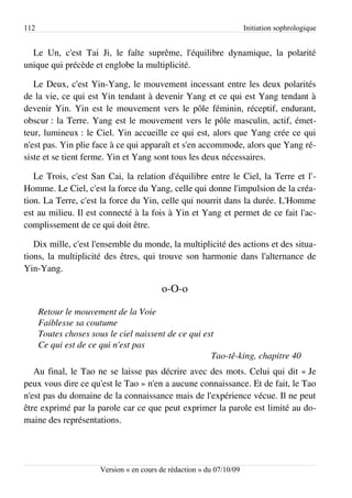 112                                                                    Initiation sophrologique


  Le Un, c'est Tai Ji, le faîte suprême, l'équilibre dynamique, la polarité
unique qui précède et englobe la multiplicité.

   Le Deux, c'est Yin-Yang, le mouvement incessant entre les deux polarités
de la vie, ce qui est Yin tendant à devenir Yang et ce qui est Yang tendant à
devenir Yin. Yin est le mouvement vers le pôle féminin, réceptif, endurant,
obscur : la Terre. Yang est le mouvement vers le pôle masculin, actif, émet­
teur, lumineux : le Ciel. Yin accueille ce qui est, alors que Yang crée ce qui
n'est pas. Yin plie face à ce qui apparaît et s'en accommode, alors que Yang ré­
siste et se tient ferme. Yin et Yang sont tous les deux nécessaires.

   Le Trois, c'est San Cai, la relation d'équilibre entre le Ciel, la Terre et l'­
Homme. Le Ciel, c'est la force du Yang, celle qui donne l'impulsion de la créa­
tion. La Terre, c'est la force du Yin, celle qui nourrit dans la durée. L'Homme
est au milieu. Il est connecté à la fois à Yin et Yang et permet de ce fait l'ac­
complissement de ce qui doit être.

   Dix mille, c'est l'ensemble du monde, la multiplicité des actions et des situa­
tions, la multiplicité des êtres, qui trouve son harmonie dans l'alternance de
Yin-Yang.

                                          o-O-o

      Retour le mouvement de la Voie
      Faiblesse sa coutume
      Toutes choses sous le ciel naissent de ce qui est
      Ce qui est de ce qui n'est pas
                                                      Tao­tê­king, chapitre 40
   Au final, le Tao ne se laisse pas décrire avec des mots. Celui qui dit « Je
peux vous dire ce qu'est le Tao » n'en a aucune connaissance. Et de fait, le Tao
n'est pas du domaine de la connaissance mais de l'expérience vécue. Il ne peut
être exprimé par la parole car ce que peut exprimer la parole est limité au do­
maine des représentations.




                       Version « en cours de rédaction » du 07/10/09
 