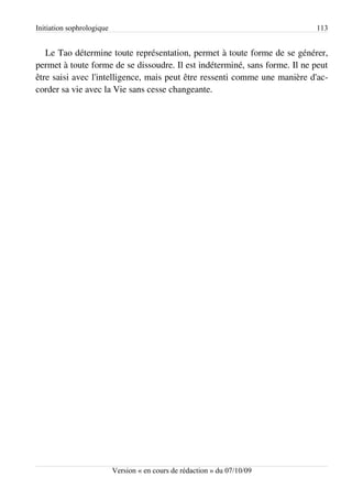 Initiation sophrologique                                                    113


   Le Tao détermine toute représentation, permet à toute forme de se générer,
permet à toute forme de se dissoudre. Il est indéterminé, sans forme. Il ne peut
être saisi avec l'intelligence, mais peut être ressenti comme une manière d'ac­
corder sa vie avec la Vie sans cesse changeante.




                           Version « en cours de rédaction » du 07/10/09
 