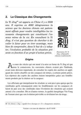 114                                                                      Initiation sophrologique




2.     Le Classique des Changements
Le Yi Jing60 est apparu en Chine il y a 3500  
ans.   Il   exprime   en   4082   idéogrammes   la  
science que les Anciens chinois ont patiem­
ment affinée pour rendre intelligibles les in­
cessants   changements   qui   constituent   l'es­
sence  même   de   la   vie.   En  consultant   le  Yi  
Jing, il n'est pas question de chercher à dé­
voiler le futur pour en tirer avantage, mais  
bien de comprendre, dans le but de s'y adap­
ter, l'évolution probable de la situation pré­
                                                                         Illustration 26: Yi
sente en fonction d'un projet d'action précis.                           Jing, calligraphie
                                                                       chinoise traditionnelle

                            Origine


   A    u cours des siècles qui ont mené à la mise en forme du Yi Jing tel que
        nous le connaissons, les souverains chinois avaient pris l'habitude,
avant toute décision importante, de consulter les esprits des ancêtres en appli­
quant des stylets chauffés sur des carapaces de tortues, à certains points précis.
Les réponses des esprits des ancêtres étaient interprétées grâce aux fendille­
ments produits par la chaleur sur la carapace.

   Les officiants qui interprétaient les résultats se sont peu à peu aperçu que les
similitudes qu'ils remarquaient entre les fendillements sur les carapaces al­
laient de pair avec des similitudes dans l'évolution des situations qui avaient
amené à les consulter. Dit en d'autres termes, la qualité énergétique Yin-Yang
de l'instant ainsi que son évolution prévisible se révélaient lors du tirage.



60 En chinois « Jing » signifie livre classique et « Yi » changement, mutation.

                         Version « en cours de rédaction » du 07/10/09
 