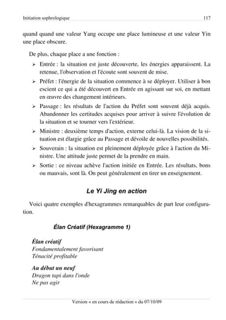 Initiation sophrologique                                                      117


quand quand une valeur Yang occupe une place lumineuse et une valeur Yin
une place obscure.

   De plus, chaque place a une fonction :
    ➢   Entrée : la situation est juste découverte, les énergies apparaissent. La
        retenue, l'observation et l'écoute sont souvent de mise.
    ➢   Préfet : l'énergie de la situation commence à se déployer. Utiliser à bon
        escient ce qui a été découvert en Entrée en agissant sur soi, en mettant
        en œuvre des changement intérieurs.
    ➢   Passage : les résultats de l'action du Préfet sont souvent déjà acquis.
        Abandonner les certitudes acquises pour arriver à suivre l'évolution de
        la situation et se tourner vers l'extérieur.
    ➢   Ministre : deuxième temps d'action, externe celui-là. La vision de la si­
        tuation est élargie grâce au Passage et dévoile de nouvelles possibilités.
    ➢   Souverain : la situation est pleinement déployée grâce à l'action du Mi­
        nistre. Une attitude juste permet de la prendre en main.
    ➢   Sortie : ce niveau achève l'action initiée en Entrée. Les résultats, bons
        ou mauvais, sont là. On peut généralement en tirer un enseignement.


                                  Le Yi Jing en action
   Voici quatre exemples d'hexagrammes remarquables de part leur configura­
tion.

               Élan Créatif (Hexagramme 1)

    Élan créatif
    Fondamentalement favorisant
    Ténacité profitable

    Au début un neuf
    Dragon tapi dans l'onde
    Ne pas agir


                           Version « en cours de rédaction » du 07/10/09
 