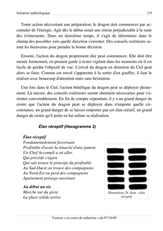 Initiation sophrologique                                                                        119


  Toute action nécessitant une préparation, le dragon doit commencer par ac­
cumuler de l'énergie. Agir dès le début serait une erreur préjudiciable à la suite
des évènements. Dans un deuxième temps, il s'agit de déterminer dans le
champ des possibles vers quelle direction s'orienter. Des conseils extérieurs se­
ront les bienvenus pour prendre la bonne décision.

   Ensuite, l'action du dragon proprement dite peut commencer. Elle doit être
menée fermement, en prenant garde à rester vigilant dans les moments où il est
facile de perdre l'objectif de vue. L'envol du dragon en direction du Ciel peut
alors se faire. Comme cet envol s'apparente à la sortie d'un gouffre, il faut le
réaliser avec beaucoup d'attention mais sans hésitation.

   Une fois dans le Ciel, l'action bénéfique du dragon peut se déployer pleine­
ment. Là encore, des conseils extérieurs seront sûrement nécessaires pour s'o­
rienter convenablement. En fin de compte cependant, il y a un grand danger de
croire que l'action du dragon peut se déployer dans n'importe quelle cir­
constance, un grand danger de se laisser emporter par cet élan créatif, un grand
danger de croire qu'il porte en lui-même sa réalisation.

               Élan réceptif (Hexagramme 2)

    Élan réceptif
    Fondamentalement favorisant
    Profitable d'avoir la ténacité d'une jument
    Un Chef Accompli a où aller
    Qui précède s'égare
    Qui suit trouve le principe du profitable
    Au Sud­Ouest on trouve des compagnons
    Au Nord­Est on perd des compagnons
    Apaisement présage ouverture

    Au début un six
    Marche sur du givre                                           Illustration 28: Kun : élan
    La glace solide arrive                                                   réceptif




                           Version « en cours de rédaction » du 07/10/09
 