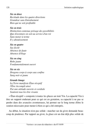 120                                                                   Initiation sophrologique


      Six en deux
      Rectitude dans les quatre directions
      Grandeur sans Entraînement
      Rien qui ne soit profitable

      Six en trois
      Distinction contenue présage des possibilités
      Que d'aventure on soit au service d'un roi 
      Sans mener à terme
      Il y aboutissement

      Six en quatre
      Sac ficelé
      Absence de faute
      Absence d'éloge

      Six en cinq
      Robe jaune
      Fondamentalement ouvert

      Six en six
      Dragons corps à corps aux confins
      Sang noir et jaune

      Grande Image
      La Terre manifeste Élan réceptif
      l'Être Accompli ainsi
      Par une attitude ouverte et cordiale
      Soutient tous les être vivants
   « Élan réceptif » comporte à toutes les places un trait Yin. La capacité Yin à
être un support endurant pour ce qui est en gestation, sa capacité à ne pas se
perdre dans des avancées aventureuses, lui permet sur le long terme d'être le
soutien nécessaire pour mener à bien ce qui a été entrepris.

  Au début, la situation n'est pas solide : marcher sur du givre demande beau­
coup de prudence. Par rapport au givre, la glace est un état déjà plus solide de



                      Version « en cours de rédaction » du 07/10/09
 