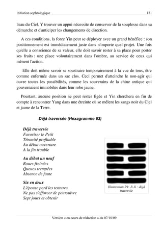 Initiation sophrologique                                                                          121


l'eau du Ciel. Y trouver un appui nécessite de conserver de la souplesse dans sa
démarche et d'anticiper les changements de direction.

   A ces conditions, la force Yin peut se déployer avec un grand bénéfice : son
positionnement est immédiatement juste dans n'importe quel projet. Une fois
qu'elle a conscience de sa valeur, elle doit savoir rester à sa place pour porter
ses fruits : une place volontairement dans l'ombre, au service de ceux qui
mènent l'action.

   Elle doit même savoir se soustraire temporairement à la vue de tous, être
comme enfermée dans un sac clos. Ceci permet d'atteindre le non-agir qui
ouvre toutes les possibilités, comme les souverains de la chine antique qui
gouvernaient immobiles dans leur robe jaune.

   Pourtant, aucune position ne peut rester figée et Yin cherchera en fin de
compte à rencontrer Yang dans une étreinte où se mêlent les sangs noir du Ciel
et jaune de la Terre.

               Déjà traversée (Hexagramme 63)

    Déjà traversée
    Favoriser le Petit
    Ténacité profitable
    Au début ouverture
    A la fin trouble

    Au début un neuf
    Roues freinées
    Queues trempées
    Absence de faute

    Six en deux
    L'épouse perd les tentures                                    Illustration 29: Ji Ji : déjà
                                                                            traversée
    Ne pas s'efforcer de poursuivre
    Sept jours et obtenir



                           Version « en cours de rédaction » du 07/10/09
 