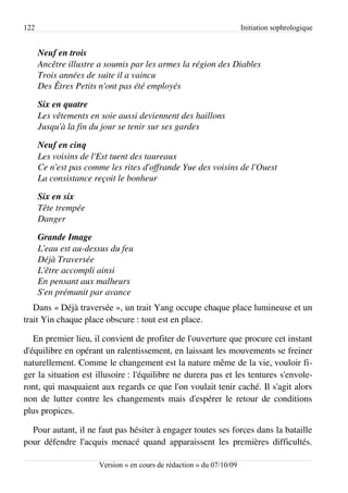 122                                                                   Initiation sophrologique


      Neuf en trois
      Ancêtre illustre a soumis par les armes la région des Diables
      Trois années de suite il a vaincu
      Des Êtres Petits n'ont pas été employés

      Six en quatre
      Les vêtements en soie aussi deviennent des haillons
      Jusqu'à la fin du jour se tenir sur ses gardes

      Neuf en cinq
      Les voisins de l'Est tuent des taureaux
      Ce n'est pas comme les rites d'offrande Yue des voisins de l'Ouest
      La consistance reçoit le bonheur

      Six en six
      Tête trempée
      Danger

      Grande Image
      L'eau est au­dessus du feu
      Déjà Traversée
      L'être accompli ainsi
      En pensant aux malheurs
      S'en prémunit par avance
   Dans « Déjà traversée », un trait Yang occupe chaque place lumineuse et un
trait Yin chaque place obscure : tout est en place.

   En premier lieu, il convient de profiter de l'ouverture que procure cet instant
d'équilibre en opérant un ralentissement, en laissant les mouvements se freiner
naturellement. Comme le changement est la nature même de la vie, vouloir fi­
ger la situation est illusoire : l'équilibre ne durera pas et les tentures s'envole­
ront, qui masquaient aux regards ce que l'on voulait tenir caché. Il s'agit alors
non de lutter contre les changements mais d'espérer le retour de conditions
plus propices.

  Pour autant, il ne faut pas hésiter à engager toutes ses forces dans la bataille
pour défendre l'acquis menacé quand apparaissent les premières difficultés.

                      Version « en cours de rédaction » du 07/10/09
 