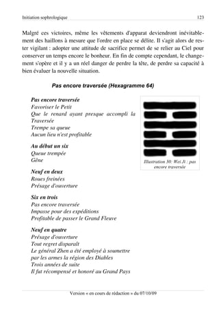 Initiation sophrologique                                                                         123


Malgré ces victoires, même les vêtements d'apparat deviendront inévitable­
ment des haillons à mesure que l'ordre en place se délite. Il s'agit alors de res­
ter vigilant : adopter une attitude de sacrifice permet de se relier au Ciel pour
conserver un temps encore le bonheur. En fin de compte cependant, le change­
ment s'opère et il y a un réel danger de perdre la tête, de perdre sa capacité à
bien évaluer la nouvelle situation.

               Pas encore traversée (Hexagramme 64)

    Pas encore traversée
    Favoriser le Petit
    Que   le   renard   ayant   presque   accompli   la  
    Traversée
    Trempe sa queue
    Aucun lieu n'est profitable

    Au début un six
    Queue trempée
    Gêne                                                         Illustration 30: Wei Ji : pas
                                                                       encore traversée
    Neuf en deux
    Roues freinées
    Présage d'ouverture

    Six en trois
    Pas encore traversée
    Impasse pour des expéditions
    Profitable de passer le Grand Fleuve

    Neuf en quatre
    Présage d'ouverture
    Tout regret disparaît
    Le général Zhen a été employé à soumettre
    par les armes la région des Diables
    Trois années de suite
    Il fut récompensé et honoré au Grand Pays


                           Version « en cours de rédaction » du 07/10/09
 