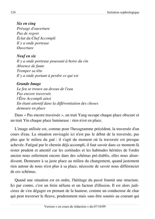 124                                                                    Initiation sophrologique


      Six en cinq
      Présage d'ouverture
      Pas de regret
      Éclat du Chef Accompli
      Il y a onde porteuse
      Ouverture

      Neuf en six
      Il y a onde porteuse poussant à boire du vin
      Absence de faute
      Tremper sa tête
      Il y a onde portant à perdre ce qui est

      Grande Image
      Le feu se trouve au dessus de l'eau
      Pas encore traversée
      l'Être Accompli ainsi
      En étant attentif dans la différentiation des choses
      demeure en place
  Dans « Pas encore traversée », un trait Yang occupe chaque place obscure et
un trait Yin chaque place lumineuse : rien n'est en place.

   L'image utilisée est, comme pour l'hexagramme précédent, la traversée d'un
cours d'eau. La situation envisagée ici n'est pas le début de la traversée, pas
plus que le milieu du gué : il s'agit du moment où la traversée est presque
achevée. Fatigué par le chemin déjà accompli, il faut savoir dans ce moment-là
rester prudent et attentif car les certitudes et les habitudes héritées de l'ordre
ancien nous enferment encore dans des schémas pré-établis, elles nous alour­
dissent. Demeurer à sa juste place au milieu du changement, quand justement
rien autour de nous n'est plus à sa place, nécessite de savoir nous différencier
de ces schémas.

   Quand une situation est en ordre, l'héritage du passé fournit une structure.
Ici par contre, c'est un frein néfaste et un facteur d'illusion. Il est alors judi­
cieux de s'en dégager en prenant de la hauteur, comme un conducteur de char
qui peut traverser le fleuve, prudemment mais sans être soumis au courant qui

                       Version « en cours de rédaction » du 07/10/09
 