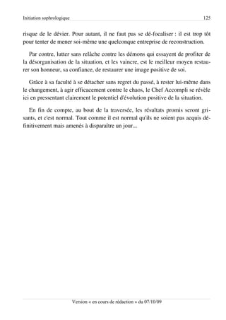 Initiation sophrologique                                                      125


risque de le dévier. Pour autant, il ne faut pas se dé-focaliser : il est trop tôt
pour tenter de mener soi-même une quelconque entreprise de reconstruction.

   Par contre, lutter sans relâche contre les démons qui essayent de profiter de
la désorganisation de la situation, et les vaincre, est le meilleur moyen restau­
rer son honneur, sa confiance, de restaurer une image positive de soi.

   Grâce à sa faculté à se détacher sans regret du passé, à rester lui-même dans
le changement, à agir efficacement contre le chaos, le Chef Accompli se révèle
ici en pressentant clairement le potentiel d'évolution positive de la situation.

   En fin de compte, au bout de la traversée, les résultats promis seront gri­
sants, et c'est normal. Tout comme il est normal qu'ils ne soient pas acquis dé­
finitivement mais amenés à disparaître un jour...




                           Version « en cours de rédaction » du 07/10/09
 
