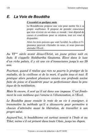 126                                                                  Initiation sophrologique



E. La Voie de Bouddha
                    L'essentiel en quelques mots
                    Le Bouddhisme propose une voie pour mettre fin à sa
                    propre souffrance. Il propose de prendre conscience
                    que rien n'existe en soi dans ce monde : tout dépend de
                    causes et conditions pour sa création, tout est voué à
                    disparaître.
                    Alors les trois poisons que sont l'avidité, la colère et l'i­
                    gnorance peuvent s'éteindre en nous, et nous pouvons
                    atteindre l'Éveil, .

Au   VIème  siècle   avant   Jésus­Christ,   un   jeune   prince   naît   en  
Inde.   Il   s'appelle   Siddhartha   Gautama.   Élevé   dans   le   luxe  
d'un riche palais, il y vit une vie d'insouciance jusqu'à ses 29  
ans. 

Pourtant, quand il réalise que rien ne pourra le protéger de la  
maladie, de la vieillesse et de la mort, il quitte tous et tout. Il  
pratique alors pendant plusieurs années une profonde ascèse  
faite de jeûne et d'austérité pour se perfectionner dans la pra­
tique de la méditation.

Mais là encore, il sent qu'il est dans une impasse. C'est finale­
ment la voie médiane qui l'amène à l'illumination, à l'Éveil.

Le   Bouddha   passe   ensuite   le   reste   de   sa   vie   à   enseigner,   à  
transmettre   la   méthode   qu'il   a   découverte   pour   permettre   à  
chacun   d'atteindre   aussi   la   libération,   de   travailler   à   son  
propre salut.

Aujourd'hui, le bouddhisme est surtout associé à l'Inde et au  
Tibet, même s'il est présent dans toute l'Asie, jusqu'au Japon.


                     Version « en cours de rédaction » du 07/10/09
 