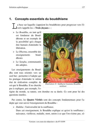 Initiation sophrologique                                                      127




1.       Concepts essentiels du bouddhisme

   L ➢
          a base sur laquelle s'appuient les bouddhistes pour progresser vers l'é­
          veil s'appelle les « Trois Joyaux » :
         Le Bouddha, en tant qu'il
         est fondateur du Boud­
         dhisme et un exemple de
         la possibilité qu'a chaque
         être humain d'atteindre la
         libération.
     ➢   Le Dharma, ensemble des
         enseignements    boud­
         dhistes
     ➢   Le Sangha, communautés
         des adeptes.
   Les enseignements du Boud­
dha sont tous orientés vers un
seul but : permettre à l'adepte qui
les pratique d'atteindre le même
état de réalisation complète de
                                    Illustration 31: Siddharta Gautama Bouddha
soi que le Bouddha. Il ne cherche                      méditant
pas à expliquer, par exemple, l'o­
rigine du monde, sa nature, son étendue ou sa durée. Ce sont pour lui des
questions inutiles.

  Par contre, les Quatre Vérités sont des concepts fondamentaux pour l'a­
depte qui veut suivre l'enseignement du Bouddha :
     ➢   Dukkha : l'universalité de la souffrance.
         Dans cet enseignement, le Bouddha explique ce qu'est la souffrance :
         naissance, vieillesse, maladie, mort, union à ce que l'on n'aime pas, sé­


                           Version « en cours de rédaction » du 07/10/09
 