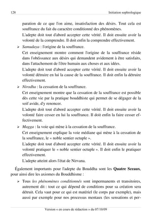 128                                                                     Initiation sophrologique


          paration de ce que l'on aime, insatisfaction des désirs. Tout cela est
          souffrance du fait du caractère conditionné des phénomènes.
          L'adepte doit tout d'abord accepter cette vérité. Il doit ensuite avoir la
          volonté de la comprendre. Il doit enfin la comprendre effectivement.
      ➢   Samudaya : l'origine de la souffrance.
          Cet enseignement montre comment l'origine de la souffrance réside
          dans l'obéissance aux désirs qui demandent avidement à être satisfaits,
          dans l'attachement de l'être humain aux choses et aux idées.
          L'adepte doit tout d'abord accepter cette vérité. Il doit ensuite avoir la
          volonté détruire en lui la cause de la souffrance. Il doit enfin la détruire
          effectivement.
      ➢   Nirodha : la cessation de la souffrance.
          Cet enseignement montre que la cessation de la souffrance est possible
          dès cette vie par la pratique bouddhiste qui permet de se dégager de la
          soif avide, d'y renoncer.
          L'adepte doit tout d'abord accepter cette vérité. Il doit ensuite avoir la
          volonté faire cesser en lui la souffrance. Il doit enfin la faire cesser ef­
          fectivement.
      ➢   Magga : la voie qui mène à la cessation de la souffrance.
          Cet enseignement explique la voie médiane qui mène à la cessation de
          la souffrance, le « noble sentier octuple ».
          L'adepte doit tout d'abord accepter cette vérité. Il doit ensuite avoir la
          volonté pratiquer le « noble sentier octuple ». Il doit enfin le pratiquer
          effectivement.
          L'adepte atteint alors l'état de Nirvana.
  Également importants pour l'adepte du Bouddha sont les Quatre Sceaux,
pour ainsi dire les axiomes du Bouddhisme :
      ➢   Tous les phénomènes conditionnés sont impermanents et transitoires,
          autrement dit : tout ce qui dépend de conditions pour sa création sera
          détruit. Cela vaut pour ce qui est matériel (le corps par exemple), mais
          aussi par exemple pour nos processus mentaux (les sensations et per­

                        Version « en cours de rédaction » du 07/10/09
 