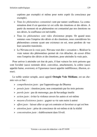 Initiation sophrologique                                                           129


        ceptions par exemple) et même pour notre esprit (la conscience par
        exemple).
    ➢   Tous les phénomènes contaminés sont par nature souffrance. La conta­
        mination dont il est question ici est celle des émotions et des désirs. A
        partir du moment où un phénomène est contaminé par nos émotions ou
        nos désirs, la souffrance est inévitable.
    ➢   Tous les phénomènes sont vides d'existence propre. Or quand nous
        sommes sous l'emprise des désirs et des émotions, nous considérons les
        phénomènes comme ayant une existence en soi, nous perdons de vue
        leur caractère transitoire.
    ➢   Le Nirvana est la vraie paix. Nirvana veut dire « cessation ». Réaliser la
        vraie nature des phénomènes permet de s'en détacher, de cesser d'être
        sous l'emprise des désirs et des émotions, pour atteindre la vraie paix.
   Pour arriver à atteindre cet état de paix, il faut vaincre les trois poisons que
sont l'avidité (aussi nommée désir, convoitise, attachement), la colère (aussi
appelée haine, aversion), et l'ignorance (aussi appelée indifférence, illusion, er­
reur).

  Le noble sentier octuple, aussi appelé Octuple Voie Médiane, est un che­
min vers ce but :
    ➢   compréhension juste : par l'apprentissage du Dharma
    ➢   pensée juste : émotion juste, non contaminée par les trois poisons
    ➢   parole juste : pas de mensonge, pas de bavardage inutile
    ➢   action juste : éviter la violence envers les autres et soi-même
    ➢   moyens d'existence justes : gagner sa vie sans nuire à autrui
    ➢   effort juste : laisser aller ce qui est contraire et favoriser ce qui est bon
    ➢   attention juste : prise de conscience de soi-même et de la réalité
    ➢   concentration juste : établissement dans l'éveil.




                           Version « en cours de rédaction » du 07/10/09
 