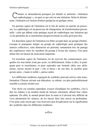 Initiation sophrologique                                                         13



   C      ertains se demanderont pourquoi j'ai intitulé ce mémoire « Initiation
          sophrologique », en quoi ce qui suit est une initiation. Selon le diction­
naire, l'initiation est l'action d'initier quelqu'un ou quelque chose.

  Un premier aspect de l'initiation est le fait de mettre en marche un proces­
sus. La sophrologie est un processus de changement, de transformation person­
nelle : celui qui débute cette pratique reçoit du sophrologue une initiation qui
va lui permettre de se transformer progressivement en celui qu'il peut être.

  Un deuxième aspect de l'initiation est d'être accepté dans un groupe d'initiés.
Lorsque le pratiquant intègre un groupe de sophrologie pour pratiquer des
séances collectives, cette dimension est présente, notamment lors du partage
des expériences entre les membres du groupe à l'issue des séances. Ceci peut
même être un facteur de motivation important.

  Un troisième aspect de l'initiation est de recevoir des connaissances aux­
quelles les non-initiés n'ont pas accès, ou difficilement. Grâce à elles, le prati­
quant peut se transformer, et pour reprendre une formule chère aux alchi­
mistes, laisser mourir la part « vile et basse » de son être, la sacrifier pour
qu'une autre, « haute et noble », puisse naître.

   Les différentes traditions regorgent de symboles pouvant activer cette trans­
formation. Chacun suivant son éducation, sa culture, est plus particulièrement
sensible à certains d'entre eux.

   Une chose est certaine cependant, essayer d'expliquer les symboles, c'est à
dire les réduire à un nombre limité de facteurs rationnels, détruit leur valeur
opérante. En effet, le mental prend alors la main et il devient très difficile de
vivre pleinement les séances, de les laisser faire leur œuvre en profondeur.
C'est pour cette raison que vous trouverez peu d'explication sur la signification
des symboles dans les différentes traditions.


                                             o-O-o



                           Version « en cours de rédaction » du 07/10/09
 
