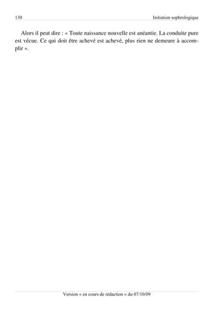 130                                                                  Initiation sophrologique


   Alors il peut dire : « Toute naissance nouvelle est anéantie. La conduite pure
est vécue. Ce qui doit être achevé est achevé, plus rien ne demeure à accom­
plir ».




                     Version « en cours de rédaction » du 07/10/09
 