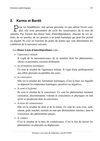 Initiation sophrologique                                                        131




2.       Karma et Bardö

   P     our les bouddhistes, tant qu'une personne n'a pas atteint l'éveil com­
         plet, elle reste prisonnière du cycle des renaissances, de la roue du
samsâra. Par l'action des douze liens d'interdépendance, chacune de ses ac­
tions, de ses paroles, de ses pensées a un poids karmique qui peut être positif
ou négatif. Et c'est en fonction du poids du karma que sont déterminées les
conditions de la naissance suivante.

   Les Douze Liens d'interdépendance sont :
     ➢   l'ignorance initiale
         Il s'agit de la méconnaissance de la manière dont les phénomènes,
         choses et personnes, existent réellement.
     ➢   les formations karmiques
         Ce sont le résultat de l'ignorance initiale. Il s'agit d'une prédisposition
         aux effets plaisants ou pénibles des actes.
     ➢   la conscience
         Elle est le résultat des formations karmiques. C'est la base sur laquelle
         se déposent les empreintes karmiques, positives ou négatives.
     ➢   le nom et la forme
         Ils sont le résultat de la conscience. Ce sont les phénomènes mentaux
         (sensation, discrimination, volonté et conscience) et physiques en tant
         qu'ils se produisent dans la conscience.
     ➢   la base de connaissance
         Elle est le résultat du nom et de la forme. Ce sont les sens (vue, ouïe,
         odorat, goût, toucher, mental) en tant que déclencheurs internes, dans la
         conscience, des phénomènes perçus.
     ➢   le contact
         C'est le résultat de la base de connaissance. C'est le fait de classer les
         phénomènes en plaisants ou déplaisants.

                           Version « en cours de rédaction » du 07/10/09
 