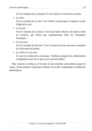 Initiation sophrologique                                                             133


        C'est le résultat de la sensation. C'est le désir ou l'aversion ressentis.
    ➢   la saisie
        C'est le résultat de la soif. C'est l'effort consenti pour s'emparer ou fuir
        l'objet de la soif.
    ➢   le devenir
        C'est le résultat de la saisie. C'est l'activation effective du karma (effet
        de l'action), qui n'était que prédisposition dans les formations
        karmiques.
    ➢   la naissance
        C'est le résultat du devenir. C'est le nouvel état de conscience résultant
        de l'activation du karma.
    ➢   la vieillesse et la mort
        Ce sont le résultat de la naissance. Vieillesse progressive, détérioration
        et dégénérescence de ce qui est né sont inévitables.
   Pour vaincre la vieillesse et la mort, il faut remonter cette chaîne jusqu'à la
racine, il faut éliminer l'ignorance initiale c'est à dire comprendre la réalité des
phénomènes.




                           Version « en cours de rédaction » du 07/10/09
 