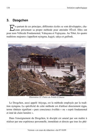 134                                                                  Initiation sophrologique




3.    Dzogchen

  E      n partant de ces principes, différentes écoles se sont développées, cha­
         cune présentant sa propre méthode pour atteindre l'Éveil. Elles ont
pour nom Véhicule Fondamental, Vahayana et Vajrayana. Au Tibet, les quatre
traditions majeures s'appellent nyingma, kagyü, sakya et guélouk.




                      Illustration 33: Palais du Potala à Lhassa

   Le Dzogchen, aussi appelé Atiyoga, est la méthode employée par la tradi­
tion nyingma. La spécificité de cette méthode est d'utiliser directement rigpa,
terme tibétain signifiant « pure conscience éveillée » ou « esprit fondamental
et inné de claire lumière ».

   Dans l'enseignement du Dzogchen, le disciple est amené par son maître à
réaliser par une expérience personnelle, immédiate et directe que tous les phé­


                     Version « en cours de rédaction » du 07/10/09
 