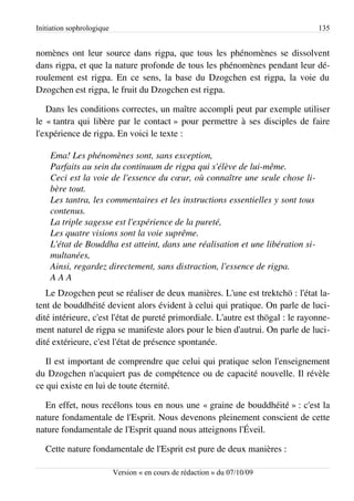 Initiation sophrologique                                                          135


nomènes ont leur source dans rigpa, que tous les phénomènes se dissolvent
dans rigpa, et que la nature profonde de tous les phénomènes pendant leur dé­
roulement est rigpa. En ce sens, la base du Dzogchen est rigpa, la voie du
Dzogchen est rigpa, le fruit du Dzogchen est rigpa.

   Dans les conditions correctes, un maître accompli peut par exemple utiliser
le « tantra qui libère par le contact » pour permettre à ses disciples de faire
l'expérience de rigpa. En voici le texte :

    Ema! Les phénomènes sont, sans exception,
    Parfaits au sein du continuum de rigpa qui s'élève de lui­même.
    Ceci est la voie de l'essence du cœur, où connaître une seule chose li­
    bère tout.
    Les tantra, les commentaires et les instructions essentielles y sont tous  
    contenus.
    La triple sagesse est l'expérience de la pureté,
    Les quatre visions sont la voie suprême.
    L'état de Bouddha est atteint, dans une réalisation et une libération si­
    multanées,
    Ainsi, regardez directement, sans distraction, l'essence de rigpa.
    A A A
   Le Dzogchen peut se réaliser de deux manières. L'une est trektchö : l'état la­
tent de bouddhéité devient alors évident à celui qui pratique. On parle de luci­
dité intérieure, c'est l'état de pureté primordiale. L'autre est thögal : le rayonne­
ment naturel de rigpa se manifeste alors pour le bien d'autrui. On parle de luci­
dité extérieure, c'est l'état de présence spontanée.

   Il est important de comprendre que celui qui pratique selon l'enseignement
du Dzogchen n'acquiert pas de compétence ou de capacité nouvelle. Il révèle
ce qui existe en lui de toute éternité.

  En effet, nous recélons tous en nous une « graine de bouddhéité » : c'est la
nature fondamentale de l'Esprit. Nous devenons pleinement conscient de cette
nature fondamentale de l'Esprit quand nous atteignons l'Éveil.

   Cette nature fondamentale de l'Esprit est pure de deux manières :

                           Version « en cours de rédaction » du 07/10/09
 