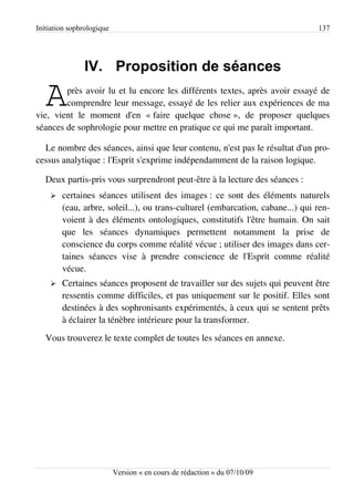 Initiation sophrologique                                                        137




               IV. Proposition de séances

   A    près avoir lu et lu encore les différents textes, après avoir essayé de
        comprendre leur message, essayé de les relier aux expériences de ma
vie, vient le moment d'en « faire quelque chose », de proposer quelques
séances de sophrologie pour mettre en pratique ce qui me paraît important.

  Le nombre des séances, ainsi que leur contenu, n'est pas le résultat d'un pro­
cessus analytique : l'Esprit s'exprime indépendamment de la raison logique.

   Deux partis-pris vous surprendront peut-être à la lecture des séances :
    ➢   certaines séances utilisent des images : ce sont des éléments naturels
        (eau, arbre, soleil...), ou trans-culturel (embarcation, cabane...) qui ren­
        voient à des éléments ontologiques, constitutifs l'être humain. On sait
        que les séances dynamiques permettent notamment la prise de
        conscience du corps comme réalité vécue ; utiliser des images dans cer­
        taines séances vise à prendre conscience de l'Esprit comme réalité
        vécue.
    ➢   Certaines séances proposent de travailler sur des sujets qui peuvent être
        ressentis comme difficiles, et pas uniquement sur le positif. Elles sont
        destinées à des sophronisants expérimentés, à ceux qui se sentent prêts
        à éclairer la ténèbre intérieure pour la transformer.
   Vous trouverez le texte complet de toutes les séances en annexe.




                           Version « en cours de rédaction » du 07/10/09
 