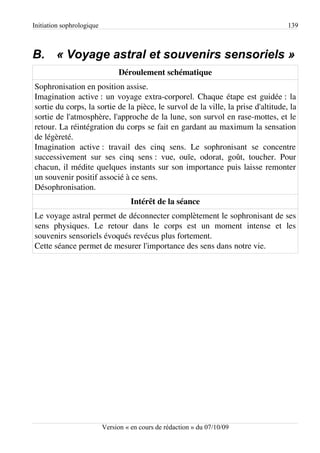 Initiation sophrologique                                                           139



B. « Voyage astral et souvenirs sensoriels »
                                Déroulement schématique
Sophronisation en position assise.
Imagination active : un voyage extra-corporel. Chaque étape est guidée : la
sortie du corps, la sortie de la pièce, le survol de la ville, la prise d'altitude, la
sortie de l'atmosphère, l'approche de la lune, son survol en rase-mottes, et le
retour. La réintégration du corps se fait en gardant au maximum la sensation
de légèreté.
Imagination active : travail des cinq sens. Le sophronisant se concentre
successivement sur ses cinq sens : vue, ouïe, odorat, goût, toucher. Pour
chacun, il médite quelques instants sur son importance puis laisse remonter
un souvenir positif associé à ce sens.
Désophronisation.
                                     Intérêt de la séance
Le voyage astral permet de déconnecter complètement le sophronisant de ses
sens physiques. Le retour dans le corps est un moment intense et les
souvenirs sensoriels évoqués revécus plus fortement.
Cette séance permet de mesurer l'importance des sens dans notre vie.




                           Version « en cours de rédaction » du 07/10/09
 