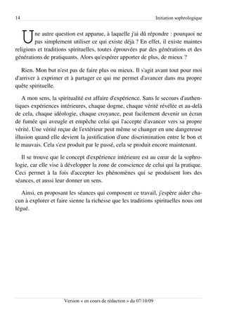 14                                                                   Initiation sophrologique



     U  ne autre question est apparue, à laquelle j'ai dû répondre : pourquoi ne
        pas simplement utiliser ce qui existe déjà ? En effet, il existe maintes
religions et traditions spirituelles, toutes éprouvées par des générations et des
générations de pratiquants. Alors qu'espérer apporter de plus, de mieux ?

   Rien. Mon but n'est pas de faire plus ou mieux. Il s'agit avant tout pour moi
d'arriver à exprimer et à partager ce qui me permet d'avancer dans ma propre
quête spirituelle.

   A mon sens, la spiritualité est affaire d'expérience. Sans le secours d'authen­
tiques expériences intérieures, chaque dogme, chaque vérité révélée et au-delà
de cela, chaque idéologie, chaque croyance, peut facilement devenir un écran
de fumée qui aveugle et empêche celui qui l'accepte d'avancer vers sa propre
vérité. Une vérité reçue de l'extérieur peut même se changer en une dangereuse
illusion quand elle devient la justification d'une discrimination entre le bon et
le mauvais. Cela s'est produit par le passé, cela se produit encore maintenant.

   Il se trouve que le concept d'expérience intérieure est au cœur de la sophro­
logie, car elle vise à développer la zone de conscience de celui qui la pratique.
Ceci permet à la fois d'accepter les phénomènes qui se produisent lors des
séances, et aussi leur donner un sens.

   Ainsi, en proposant les séances qui composent ce travail, j'espère aider cha­
cun à explorer et faire sienne la richesse que les traditions spirituelles nous ont
légué.




                     Version « en cours de rédaction » du 07/10/09
 