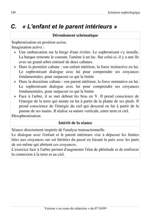 140                                                                 Initiation sophrologique



C. « L'enfant et le parent intérieurs »
                         Déroulement schématique
Sophronisation en position assise.
Imagination active :
 ➢ Une embarcation sur la berge d'une rivière. Le sophronisant s'y installe.
   La barque remonte le courant, l'amène à un lac. Sur celui-ci, il y a une île
   avec un grand arbre entouré de deux cabanes.
 ➢ Dans la première cabane : son enfant intérieur, la force instinctive en lui.
   Le sophronisant dialogue avec lui pour comprendre ses croyances
   fondamentales, pour surpasser ce qui la limite
 ➢ Dans la deuxième cabane : son parent intérieur, la force normative en lui.
   Le sophronisant dialogue avec lui pour comprendre ses croyances
   fondamentales, pour surpasser ce qui la limite
 ➢ Face à l'arbre, il se met debout les bras en V. Il prend conscience de
   l'énergie de la terre qui monte en lui à partir de la plante de ses pieds. Il
   prend conscience de l'énergie du ciel qui descend en lui à partir de la
   paume de ses mains. Il réalise sa nature verticale, entre terre et ciel.
Désophronisation.
                              Intérêt de la séance
Séance directement inspirée de l'analyse transactionnelle.
Le dialogue avec l'enfant et le parent intérieurs vise à dépasser les limites
liées aux croyances sur soi héritées du passé en faisant la paix avec les parts
de soi-même qui abritent ces croyances.
L'exercice face à l'arbre permet d'augmenter l'état de plénitude et de renforcer
la connexion à la terre et au ciel.




                    Version « en cours de rédaction » du 07/10/09
 